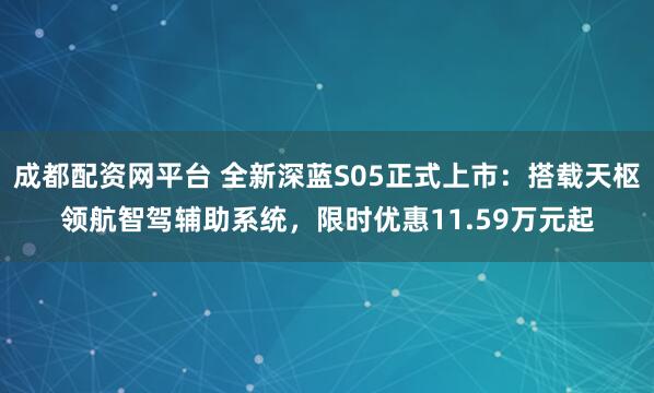 成都配资网平台 全新深蓝S05正式上市：搭载天枢领航智驾辅助系统，限时优惠11.59万元起