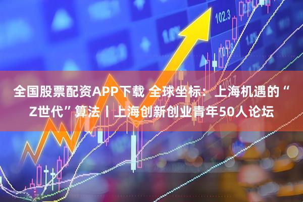 全国股票配资APP下载 全球坐标：上海机遇的“Z世代”算法丨上海创新创业青年50人论坛