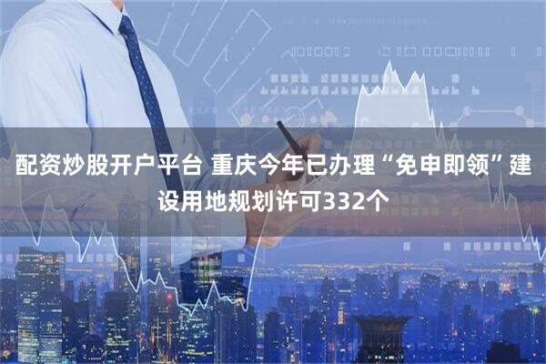配资炒股开户平台 重庆今年已办理“免申即领”建设用地规划许可332个